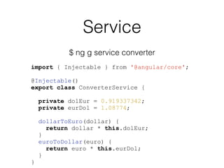Service
$ ng g service converter
import { Injectable } from '@angular/core';
@Injectable()
export class ConverterService {
private dolEur = 0.919337342;
private eurDol = 1.08774;
dollarToEuro(dollar) {
return dollar * this.dolEur;
}
euroToDollar(euro) {
return euro * this.eurDol;
}
}
 
