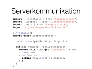 Serverkommunikation
import { Injectable } from '@angular/core';
import { Address } from './shared/address';
import { Http } from '@angular/http';
import 'rxjs/add/operator/toPromise';
@Injectable()
export class AddressService {
constructor(public http: Http) { }
get(id: number): Promise<Address> {
return this.http.get('/address/' + id)
.toPromise()
.then(res => {
return res.json() as Address;
});
}
}
 