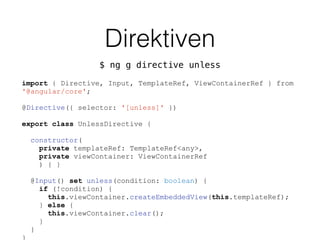 Direktiven
$ ng g directive unless
import { Directive, Input, TemplateRef, ViewContainerRef } from
'@angular/core';
@Directive({ selector: '[unless]' })
export class UnlessDirective {
constructor(
private templateRef: TemplateRef<any>,
private viewContainer: ViewContainerRef
) { }
@Input() set unless(condition: boolean) {
if (!condition) {
this.viewContainer.createEmbeddedView(this.templateRef);
} else {
this.viewContainer.clear();
}
}
}
 