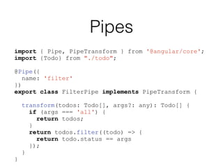 Pipes
import { Pipe, PipeTransform } from '@angular/core';
import {Todo} from "./todo";
@Pipe({
name: 'filter'
})
export class FilterPipe implements PipeTransform {
transform(todos: Todo[], args?: any): Todo[] {
if (args === 'all') {
return todos;
}
return todos.filter((todo) => {
return todo.status == args
});
}
}
 