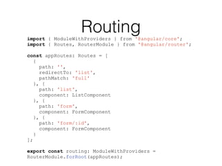 Routingimport { ModuleWithProviders } from '@angular/core';
import { Routes, RouterModule } from '@angular/router';
const appRoutes: Routes = [
{
path: '',
redirectTo: 'list',
pathMatch: 'full'
}, {
path: 'list',
component: ListComponent
}, {
path: 'form',
component: FormComponent
}, {
path: 'form/:id',
component: FormComponent
}
];
export const routing: ModuleWithProviders =
RouterModule.forRoot(appRoutes);
 