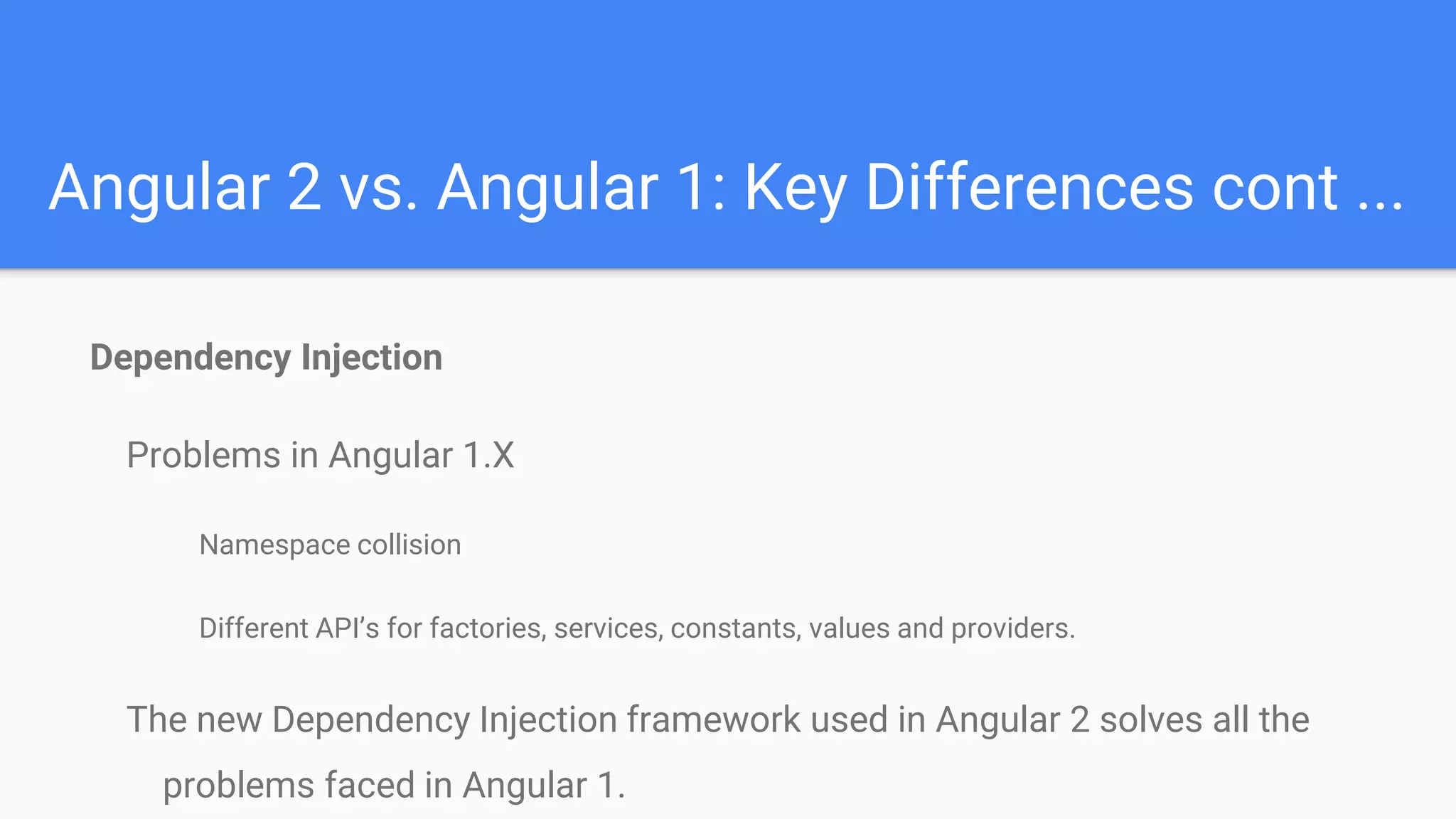 Angular 2 vs. Angular 1: Key Differences cont ...
Dependency Injection
Problems in Angular 1.X
Namespace collision
Different API’s for factories, services, constants, values and providers.
The new Dependency Injection framework used in Angular 2 solves all the
problems faced in Angular 1.
 