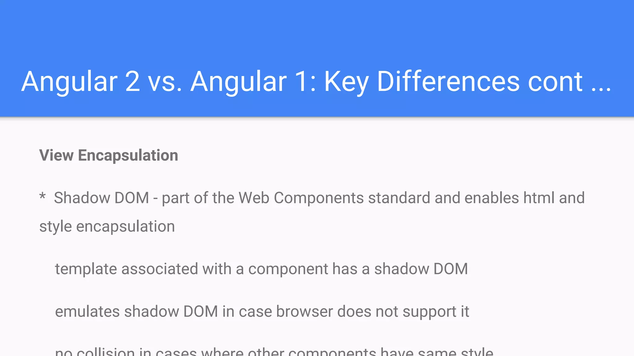 Angular 2 vs. Angular 1: Key Differences cont ...
View Encapsulation
* Shadow DOM - part of the Web Components standard and enables html and
style encapsulation
template associated with a component has a shadow DOM
emulates shadow DOM in case browser does not support it
 