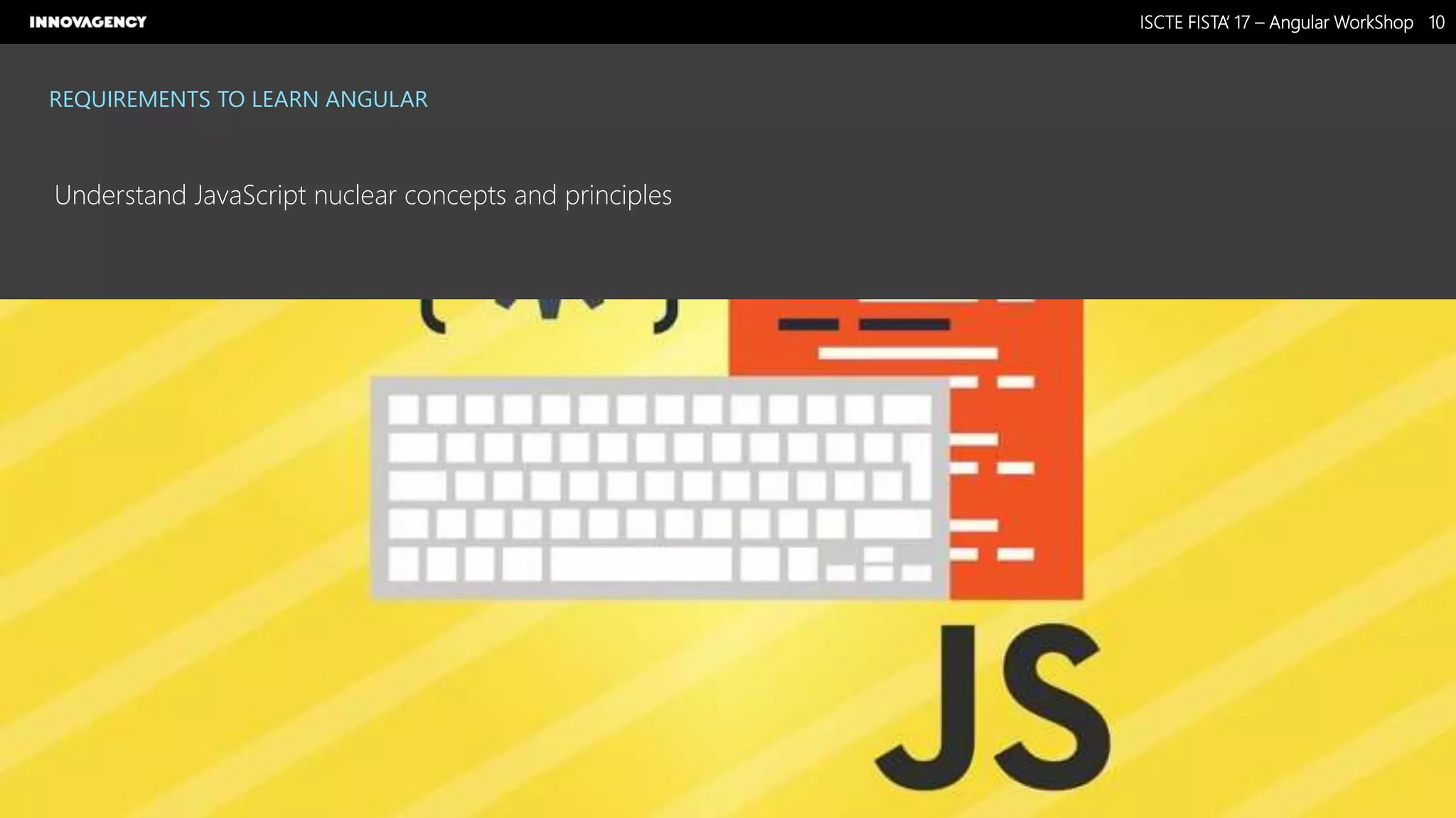 Nome do Documento / Cliente / 13.03.17 / 1010ISCTE FISTA’ 17 – Angular WorkShop
Este documento é propriedade intelectual de Innovagency, não podendo ser alterado ou usado para outro fim, a não ser o previamente acordado, sem autorização da mesma.
REQUIREMENTS TO LEARN ANGULAR
Understand JavaScript nuclear concepts and principles
 
