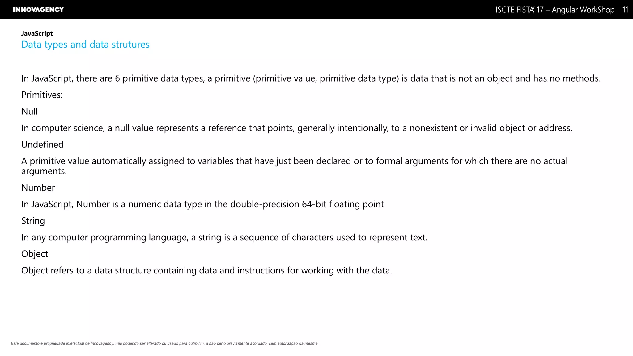 Nome do Documento / Cliente / 13.03.17 / 1111ISCTE FISTA’ 17 – Angular WorkShop
Este documento é propriedade intelectual de Innovagency, não podendo ser alterado ou usado para outro fim, a não ser o previamente acordado, sem autorização da mesma.
JavaScript
Data types and data strutures
In JavaScript, there are 6 primitive data types, a primitive (primitive value, primitive data type) is data that is not an object and has no methods.
Primitives:
Null
In computer science, a null value represents a reference that points, generally intentionally, to a nonexistent or invalid object or address.
Undefined
A primitive value automatically assigned to variables that have just been declared or to formal arguments for which there are no actual
arguments.
Number
In JavaScript, Number is a numeric data type in the double-precision 64-bit floating point
String
In any computer programming language, a string is a sequence of characters used to represent text.
Object
Object refers to a data structure containing data and instructions for working with the data.
 
