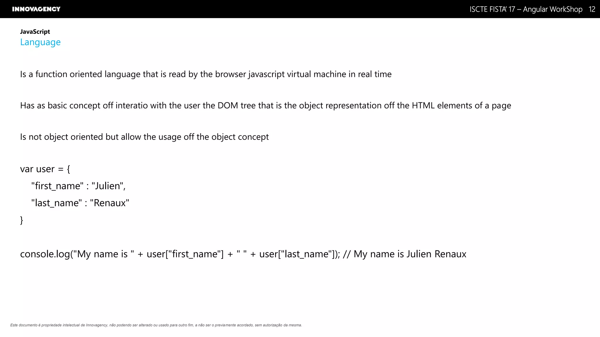 Nome do Documento / Cliente / 13.03.17 / 1212ISCTE FISTA’ 17 – Angular WorkShop
Este documento é propriedade intelectual de Innovagency, não podendo ser alterado ou usado para outro fim, a não ser o previamente acordado, sem autorização da mesma.
JavaScript
Language
Is a function oriented language that is read by the browser javascript virtual machine in real time
Has as basic concept off interatio with the user the DOM tree that is the object representation off the HTML elements of a page
Is not object oriented but allow the usage off the object concept
var user = {
"first_name" : "Julien",
"last_name" : "Renaux"
}
console.log("My name is " + user["first_name"] + " " + user["last_name"]); // My name is Julien Renaux
 