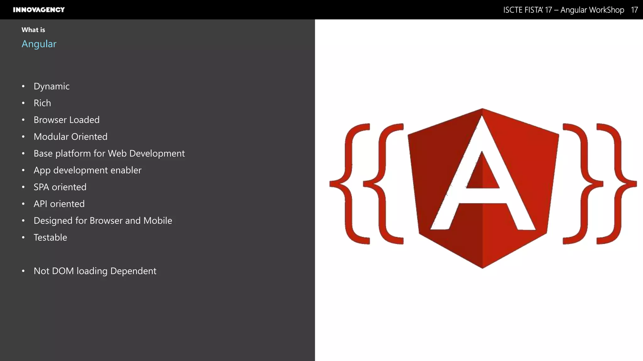 Nome do Documento / Cliente / 13.03.17 / 1717ISCTE FISTA’ 17 – Angular WorkShop
Este documento é propriedade intelectual de Innovagency, não podendo ser alterado ou usado para outro fim, a não ser o previamente acordado, sem autorização da mesma.
What is
Angular
• Dynamic
• Rich
• Browser Loaded
• Modular Oriented
• Base platform for Web Development
• App development enabler
• SPA oriented
• API oriented
• Designed for Browser and Mobile
• Testable
• Not DOM loading Dependent
 