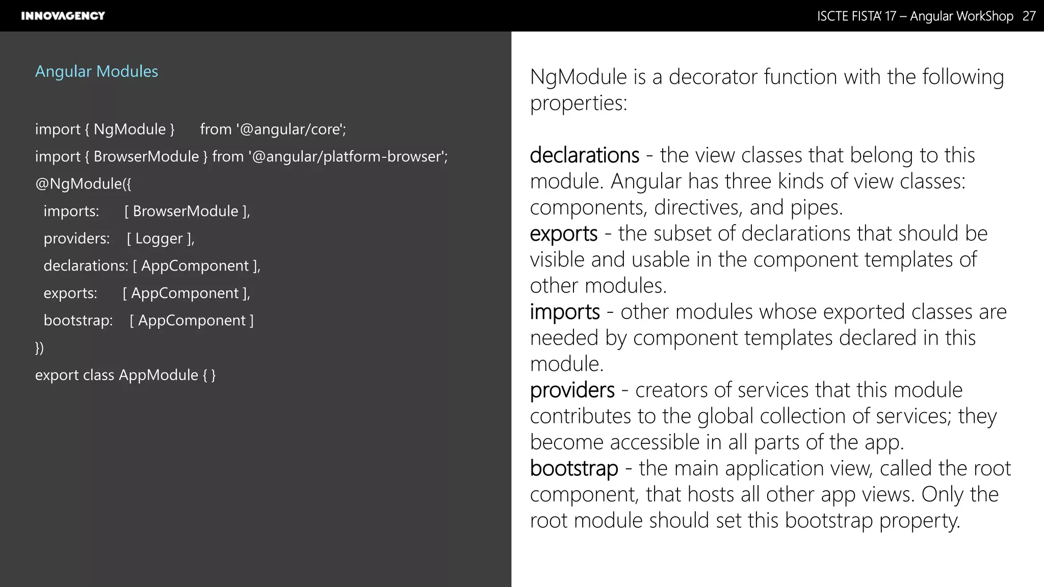 Nome do Documento / Cliente / 13.03.17 / 2727ISCTE FISTA’ 17 – Angular WorkShop
Este documento é propriedade intelectual de Innovagency, não podendo ser alterado ou usado para outro fim, a não ser o previamente acordado, sem autorização da mesma.
Angular Modules
import { NgModule } from '@angular/core';
import { BrowserModule } from '@angular/platform-browser';
@NgModule({
imports: [ BrowserModule ],
providers: [ Logger ],
declarations: [ AppComponent ],
exports: [ AppComponent ],
bootstrap: [ AppComponent ]
})
export class AppModule { }
NgModule is a decorator function with the following
properties:
declarations - the view classes that belong to this
module. Angular has three kinds of view classes:
components, directives, and pipes.
exports - the subset of declarations that should be
visible and usable in the component templates of
other modules.
imports - other modules whose exported classes are
needed by component templates declared in this
module.
providers - creators of services that this module
contributes to the global collection of services; they
become accessible in all parts of the app.
bootstrap - the main application view, called the root
component, that hosts all other app views. Only the
root module should set this bootstrap property.
 