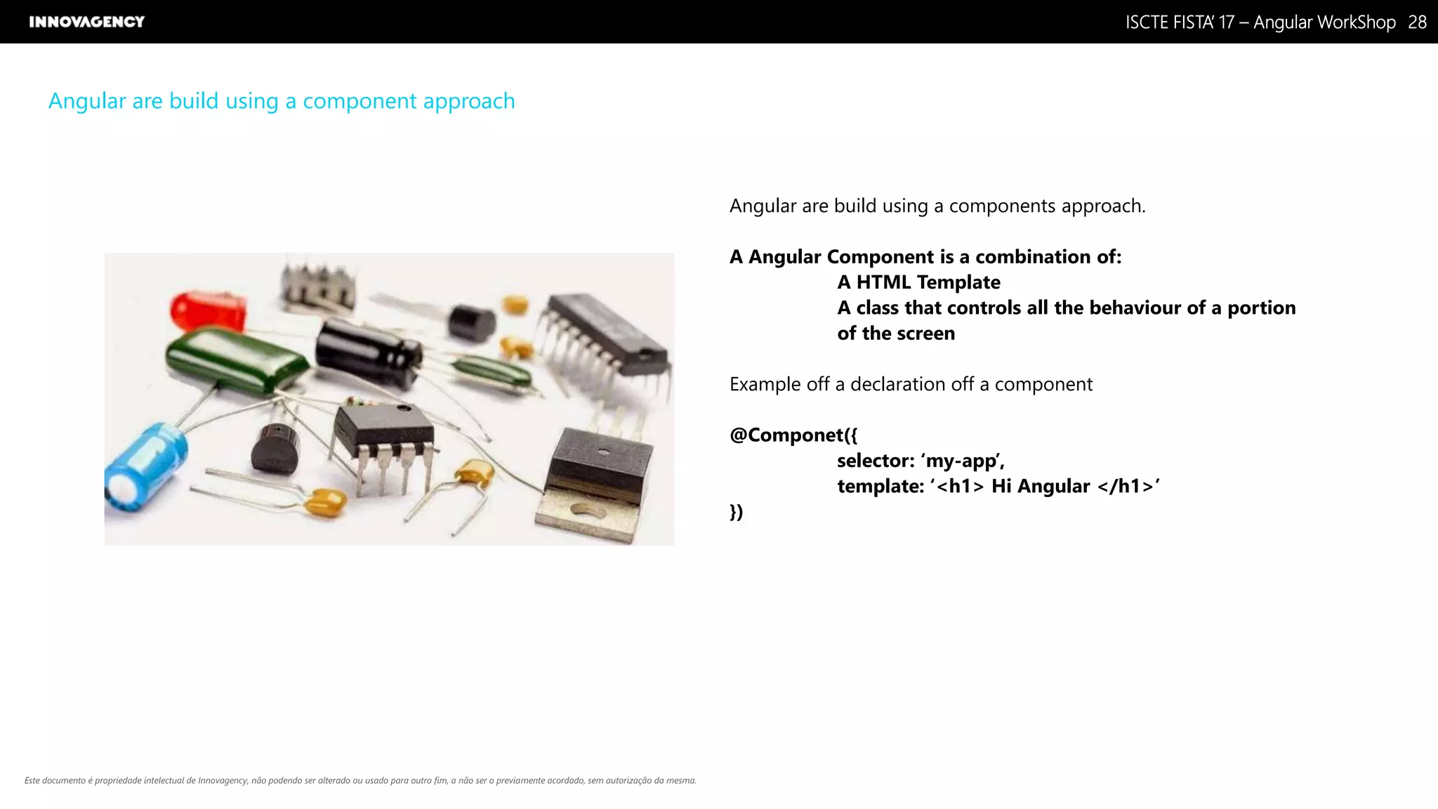 Nome do Documento / Cliente / 13.03.17 / 2828ISCTE FISTA’ 17 – Angular WorkShop
Este documento é propriedade intelectual de Innovagency, não podendo ser alterado ou usado para outro fim, a não ser o previamente acordado, sem autorização da mesma.
Angular are build using a component approach
Angular are build using a components approach.
A Angular Component is a combination of:
A HTML Template
A class that controls all the behaviour of a portion
of the screen
Example off a declaration off a component
@Componet({
selector: ‘my-app’,
template: ‘<h1> Hi Angular </h1>’
})
 