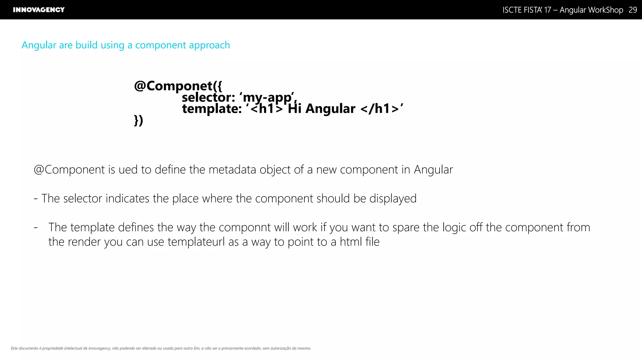 Nome do Documento / Cliente / 13.03.17 / 2929ISCTE FISTA’ 17 – Angular WorkShop
Este documento é propriedade intelectual de Innovagency, não podendo ser alterado ou usado para outro fim, a não ser o previamente acordado, sem autorização da mesma.
Angular are build using a component approach
@Componet({
selector: ‘my-app’,
template: ‘<h1> Hi Angular </h1>’
})
@Component is ued to define the metadata object of a new component in Angular
- The selector indicates the place where the component should be displayed
- The template defines the way the componnt will work if you want to spare the logic off the component from
the render you can use templateurl as a way to point to a html file
 
