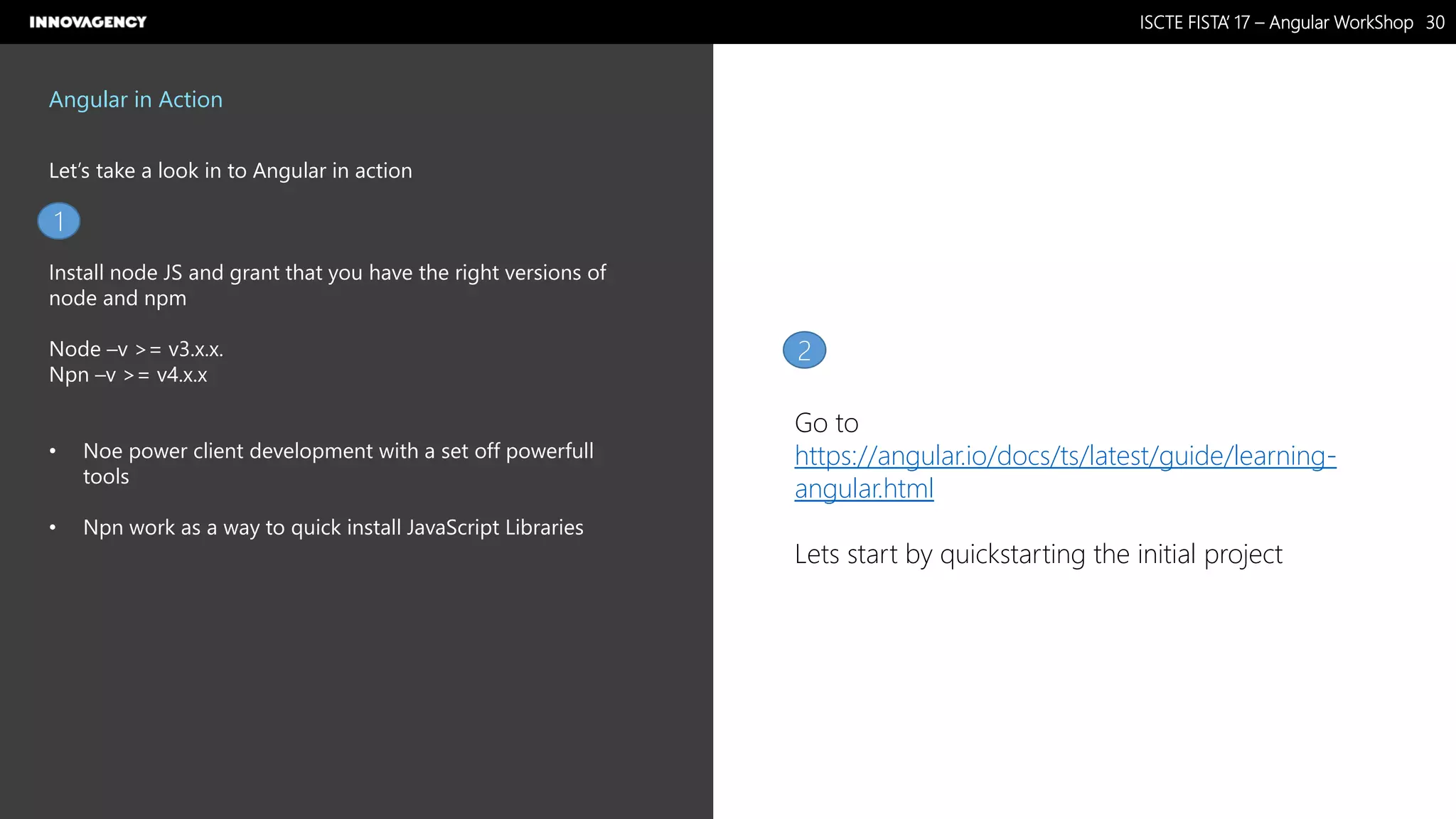 Nome do Documento / Cliente / 13.03.17 / 3030ISCTE FISTA’ 17 – Angular WorkShop
Este documento é propriedade intelectual de Innovagency, não podendo ser alterado ou usado para outro fim, a não ser o previamente acordado, sem autorização da mesma.
Angular in Action
Let’s take a look in to Angular in action
Install node JS and grant that you have the right versions of
node and npm
Node –v >= v3.x.x.
Npn –v >= v4.x.x
• Noe power client development with a set off powerfull
tools
• Npn work as a way to quick install JavaScript Libraries
1
2
Go to
https://angular.io/docs/ts/latest/guide/learning-
angular.html
Lets start by quickstarting the initial project
 