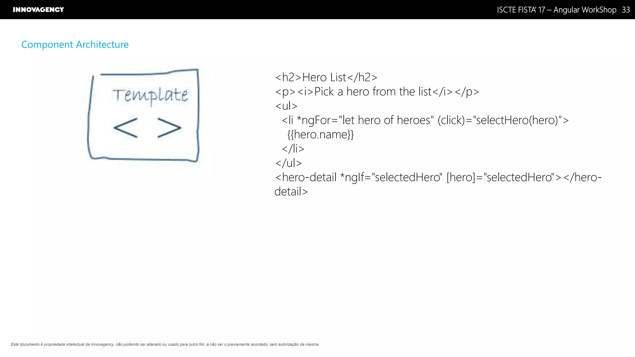 Nome do Documento / Cliente / 13.03.17 / 3333ISCTE FISTA’ 17 – Angular WorkShop
Este documento é propriedade intelectual de Innovagency, não podendo ser alterado ou usado para outro fim, a não ser o previamente acordado, sem autorização da mesma.
Component Architecture
<h2>Hero List</h2>
<p><i>Pick a hero from the list</i></p>
<ul>
<li *ngFor="let hero of heroes" (click)="selectHero(hero)">
{{hero.name}}
</li>
</ul>
<hero-detail *ngIf="selectedHero" [hero]="selectedHero"></hero-
detail>
 