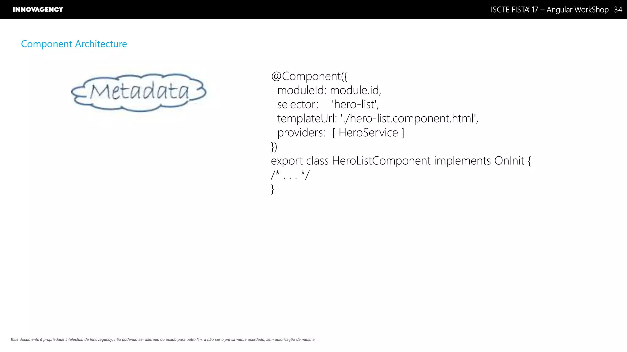 Nome do Documento / Cliente / 13.03.17 / 3434ISCTE FISTA’ 17 – Angular WorkShop
Este documento é propriedade intelectual de Innovagency, não podendo ser alterado ou usado para outro fim, a não ser o previamente acordado, sem autorização da mesma.
Component Architecture
@Component({
moduleId: module.id,
selector: 'hero-list',
templateUrl: './hero-list.component.html',
providers: [ HeroService ]
})
export class HeroListComponent implements OnInit {
/* . . . */
}
 