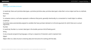 Nome do Documento / Cliente / 13.03.17 / 1111ISCTE FISTA’ 17 – Angular WorkShop
Este documento é propriedade intelectual de Innovagency, não podendo ser alterado ou usado para outro fim, a não ser o previamente acordado, sem autorização da mesma.
JavaScript
Data types and data strutures
In JavaScript, there are 6 primitive data types, a primitive (primitive value, primitive data type) is data that is not an object and has no methods.
Primitives:
Null
In computer science, a null value represents a reference that points, generally intentionally, to a nonexistent or invalid object or address.
Undefined
A primitive value automatically assigned to variables that have just been declared or to formal arguments for which there are no actual
arguments.
Number
In JavaScript, Number is a numeric data type in the double-precision 64-bit floating point
String
In any computer programming language, a string is a sequence of characters used to represent text.
Object
Object refers to a data structure containing data and instructions for working with the data.
 