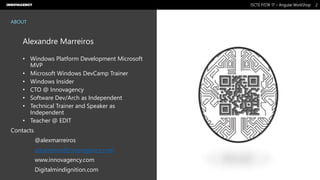 Nome do Documento / Cliente / 13.03.17 / 22ISCTE FISTA’ 17 – Angular WorkShop
Este documento é propriedade intelectual de Innovagency, não podendo ser alterado ou usado para outro fim, a não ser o previamente acordado, sem autorização da mesma.
ABOUT
Alexandre Marreiros
• Windows Platform Development Microsoft
MVP
• Microsoft Windows DevCamp Trainer
• Windows Insider
• CTO @ Innovagency
• Software Dev/Arch as Independent
• Technical Trainer and Speaker as
Independent
• Teacher @ EDIT
Contacts
@alexmarreiros
amarreiros@innovagency.com
www.innovagency.com
Digitalmindignition.com
 