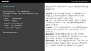 Nome do Documento / Cliente / 13.03.17 / 2727ISCTE FISTA’ 17 – Angular WorkShop
Este documento é propriedade intelectual de Innovagency, não podendo ser alterado ou usado para outro fim, a não ser o previamente acordado, sem autorização da mesma.
Angular Modules
import { NgModule } from '@angular/core';
import { BrowserModule } from '@angular/platform-browser';
@NgModule({
imports: [ BrowserModule ],
providers: [ Logger ],
declarations: [ AppComponent ],
exports: [ AppComponent ],
bootstrap: [ AppComponent ]
})
export class AppModule { }
NgModule is a decorator function with the following
properties:
declarations - the view classes that belong to this
module. Angular has three kinds of view classes:
components, directives, and pipes.
exports - the subset of declarations that should be
visible and usable in the component templates of
other modules.
imports - other modules whose exported classes are
needed by component templates declared in this
module.
providers - creators of services that this module
contributes to the global collection of services; they
become accessible in all parts of the app.
bootstrap - the main application view, called the root
component, that hosts all other app views. Only the
root module should set this bootstrap property.
 