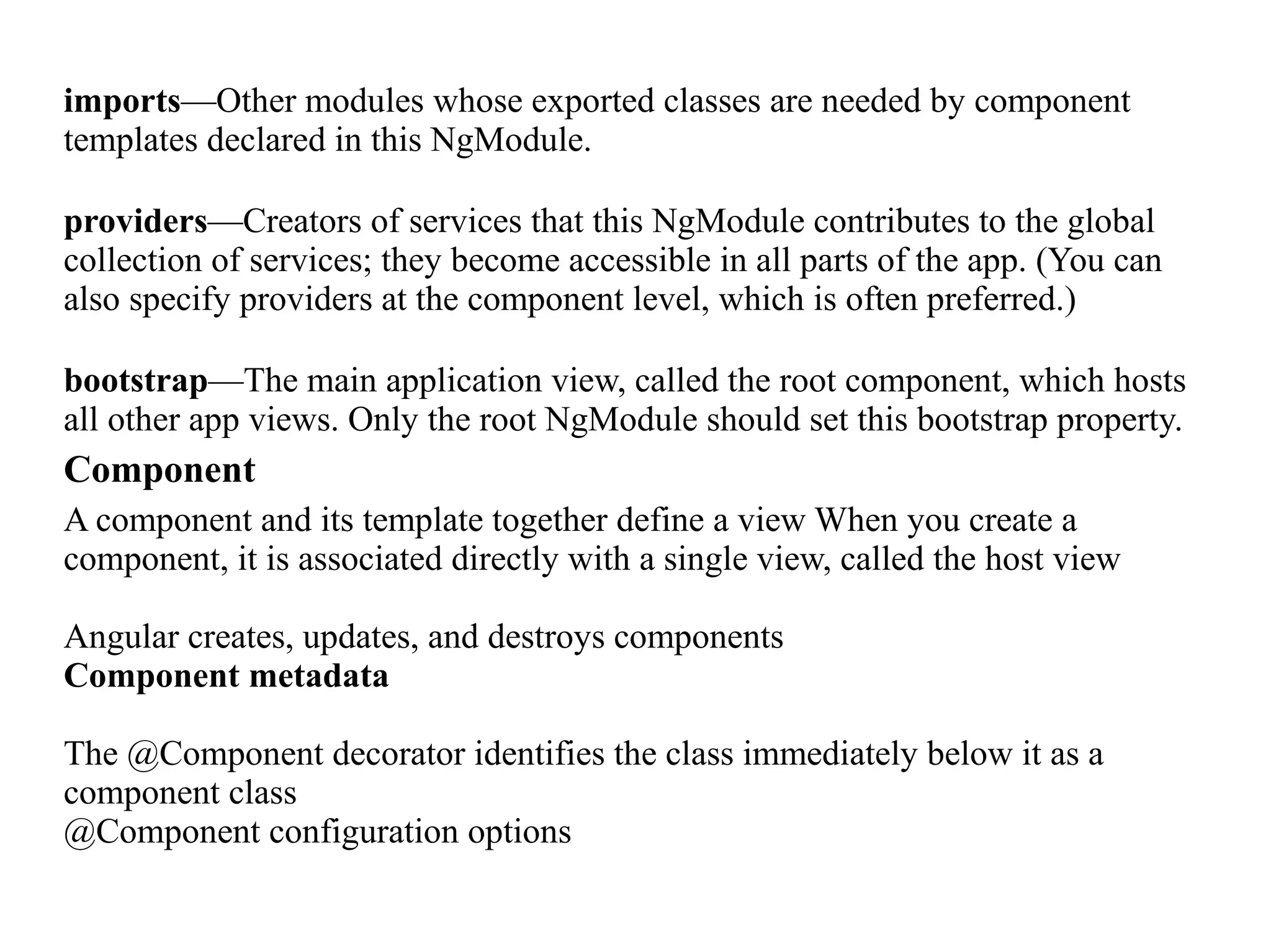 imports—Other modules whose exported classes are needed by component templates declared in this NgModule. providers—Creators of services that this NgModule contributes to the global collection of services; they become accessible in all parts of the app. (You can also specify providers at the component level, which is often preferred.) bootstrap—The main application view, called the root component, which hosts all other app views. Only the root NgModule should set this bootstrap property. Component A component and its template together define a view When you create a component, it is associated directly with a single view, called the host view Angular creates, updates, and destroys components Component metadata The @Component decorator identifies the class immediately below it as a component class @Component configuration options 