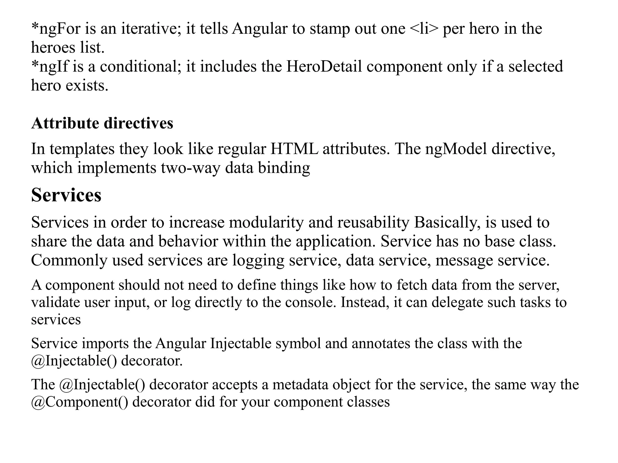 *ngFor is an iterative; it tells Angular to stamp out one <li> per hero in the heroes list. *ngIf is a conditional; it includes the HeroDetail component only if a selected hero exists. Attribute directives In templates they look like regular HTML attributes. The ngModel directive, which implements two-way data binding Services Services in order to increase modularity and reusability Basically, is used to share the data and behavior within the application. Service has no base class. Commonly used services are logging service, data service, message service. A component should not need to define things like how to fetch data from the server, validate user input, or log directly to the console. Instead, it can delegate such tasks to services Service imports the Angular Injectable symbol and annotates the class with the @Injectable() decorator. The @Injectable() decorator accepts a metadata object for the service, the same way the @Component() decorator did for your component classes 