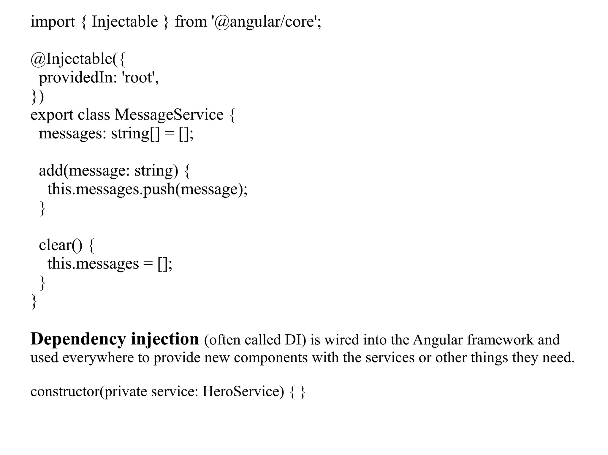 import { Injectable } from '@angular/core'; @Injectable({ providedIn: 'root', }) export class MessageService { messages: string[] = []; add(message: string) { this.messages.push(message); } clear() { this.messages = []; } } Dependency injection (often called DI) is wired into the Angular framework and used everywhere to provide new components with the services or other things they need. constructor(private service: HeroService) { } 