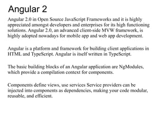 Angular 2
Angular 2.0 in Open Source JavaScript Frameworks and it is highly
appreciated amongst developers and enterprises for its high functioning
solutions. Angular 2.0, an advanced client-side MVW framework, is
highly adopted nowadays for mobile app and web app development.
Angular is a platform and framework for building client applications in
HTML and TypeScript. Angular is itself written in TypeScript.
The basic building blocks of an Angular application are NgModules,
which provide a compilation context for components.
Components define views, use services Service providers can be
injected into components as dependencies, making your code modular,
reusable, and efficient.
 