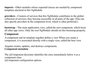 imports—Other modules whose exported classes are needed by component
templates declared in this NgModule.
providers—Creators of services that this NgModule contributes to the global
collection of services; they become accessible in all parts of the app. (You can
also specify providers at the component level, which is often preferred.)
bootstrap—The main application view, called the root component, which hosts
all other app views. Only the root NgModule should set this bootstrap property.
Component
A component and its template together define a view When you create a
component, it is associated directly with a single view, called the host view
Angular creates, updates, and destroys components
Component metadata
The @Component decorator identifies the class immediately below it as a
component class
@Component configuration options
 
