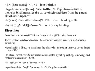 <li>{{hero.name}}</li> :- interpolation
<app-hero-detail [hero]="selectedHero"></app-hero-detail> :-
property binding passes the value of selectedHero from the parent
HeroListComponent
<li (click)="selectHero(hero)"></li> : -event binding calls
<input [(ngModel)]="name"> : In two-way binding
Directives
Directives are custom HTML attributes with a @Directive decorator.
There are two kinds of directives besides components: structural and attribute
directives
Metadata for a directive associates the class with a selector that you use to insert
it into HTML
Structural directives:- Structural directives alter layout by adding, removing, and
replacing elements in DOM.
<li *ngFor="let hero of heroes"></li>
<app-hero-detail *ngIf="selectedHero"></app-hero-detail>
 