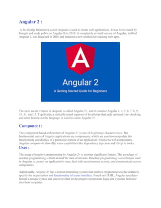 Angular 2 :
A JavaScript framework called Angular is used to create web applications. It was first created by
Google and made public as AngularJS in 2010. A completely revised version of Angular, dubbed
Angular 2, was launched in 2016 and featured a new method for creating web apps.
The most recent version of Angular is called Angular 2+, and it contains Angular 2, 4, 5, 6, 7, 8, 9,
10, 11, and 12. TypeScript, a statically typed superset of JavaScript that adds optional type-checking
and other features to the language, is used to create Angular 2+.
Component :
The component-based architecture of Angular 2+ is one of its primary characteristics. The
fundamental units of Angular applications are components, which are used to encapsulate the
functionality and display of a particular section of an application. Similar to web components,
Angular components also offer extra capabilities like dependency injection and lifecycle hooks.
Uses :
The usage of reactive programming by Angular 2+ is another significant feature. The paradigm of
reactive programming is built around the idea of streams. Reactive programming is a technique used
in Angular to control an application's state, deal with asynchronous actions, and communicate across
components.
Additionally, Angular 2+ has a robust templating system that enables programmers to declaratively
specify the organization and functionality of a user interface. Based on HTML, Angular templates
feature a unique syntax and directives that let developers incorporate logic and dynamic behavior
into their templates.
 