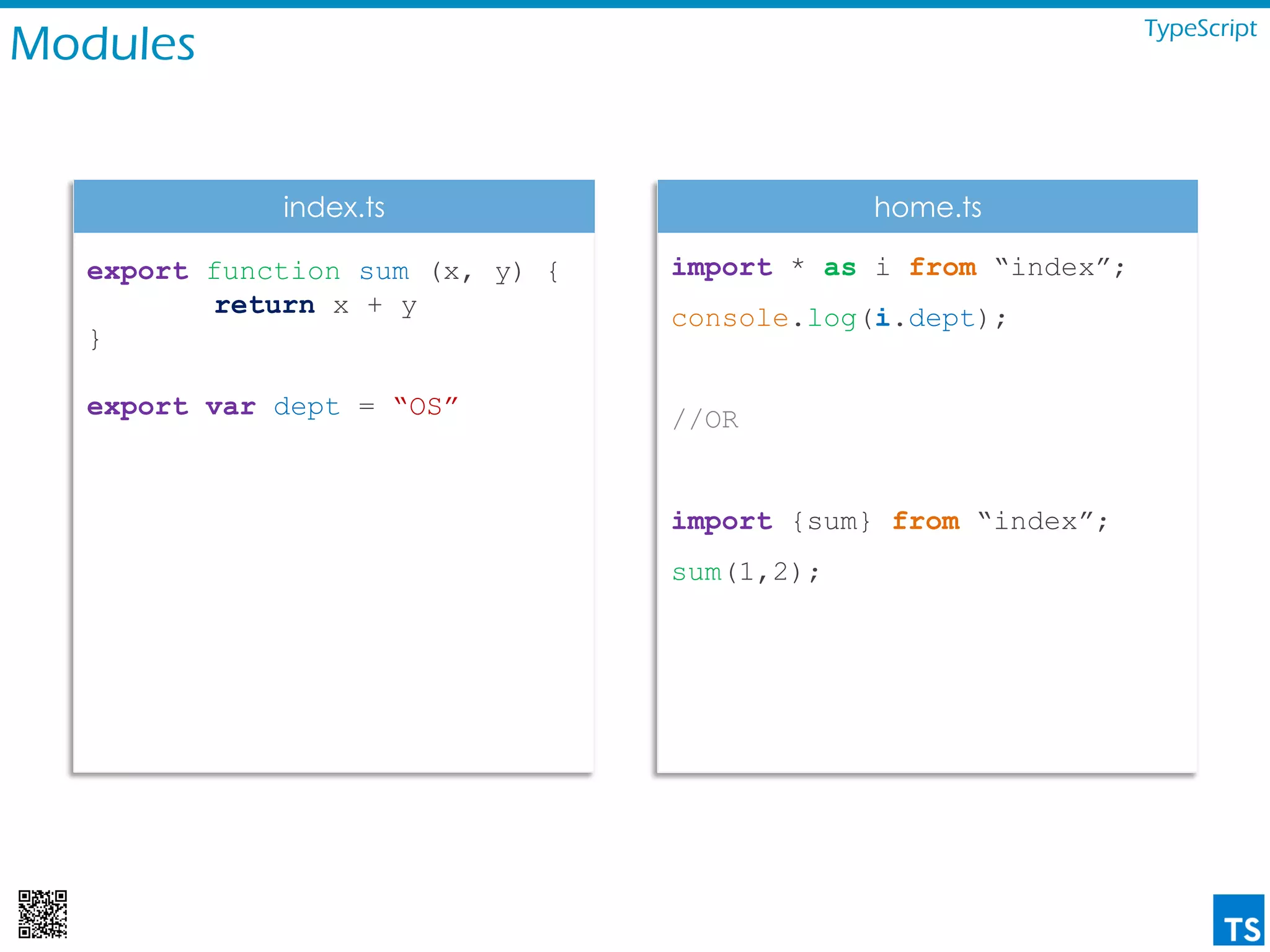 Modules TypeScript
export function sum (x, y) {
return x + y
}
export var dept = “OS”
import * as i from “index”;
console.log(i.dept);
//OR
import {sum} from “index”;
sum(1,2);
index.ts home.ts
 
