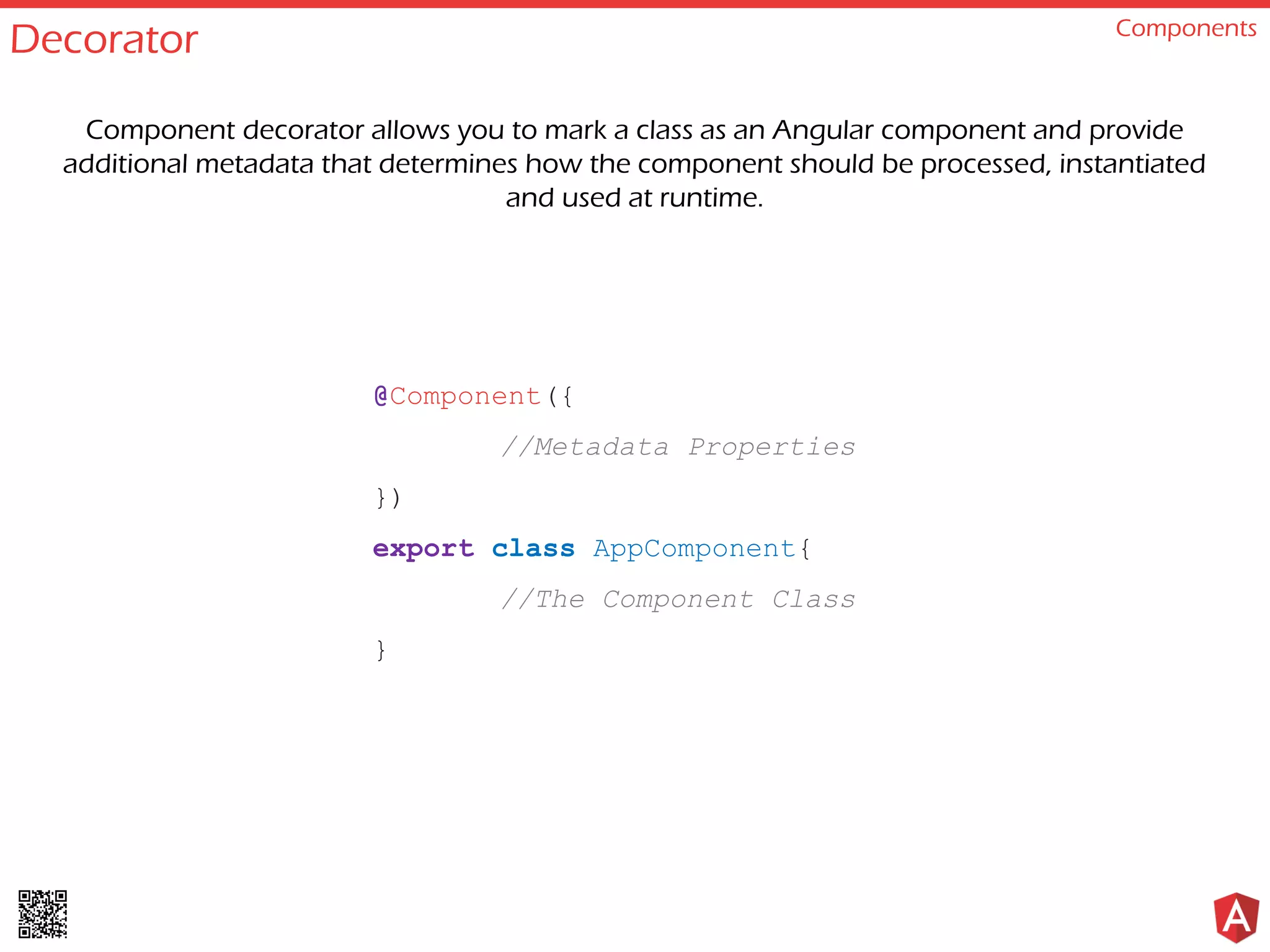 Decorator Components
@Component({
//Metadata Properties
})
export class AppComponent{
//The Component Class
}
Component decorator allows you to mark a class as an Angular component and provide
additional metadata that determines how the component should be processed, instantiated
and used at runtime.
 