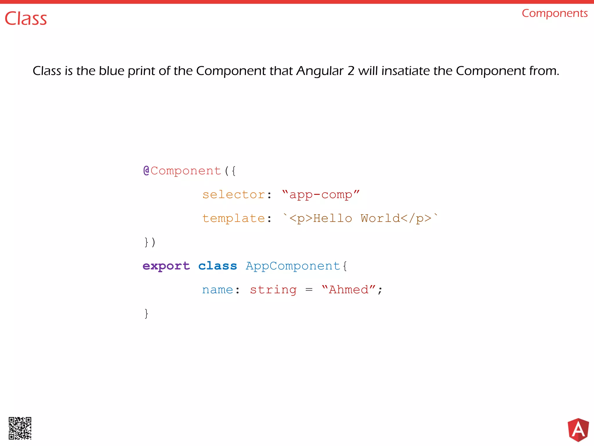 Class Components
@Component({
selector: “app-comp”
template: `<p>Hello World</p>`
})
export class AppComponent{
name: string = “Ahmed”;
}
Class is the blue print of the Component that Angular 2 will insatiate the Component from.
 