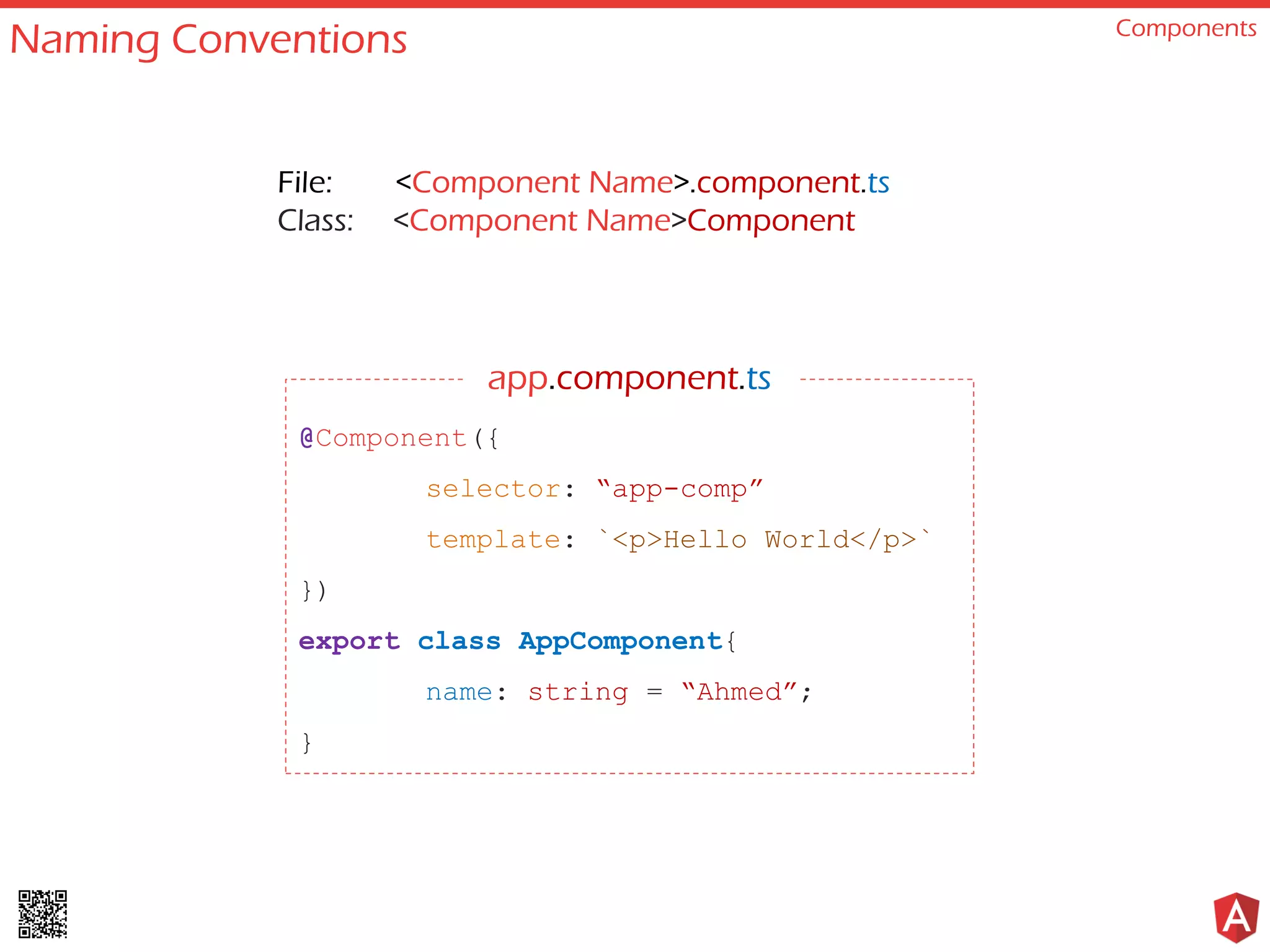 Naming Conventions Components
@Component({
selector: “app-comp”
template: `<p>Hello World</p>`
})
export class AppComponent{
name: string = “Ahmed”;
}
File: <Component Name>.component.ts
Class: <Component Name>Component
app.component.ts
 