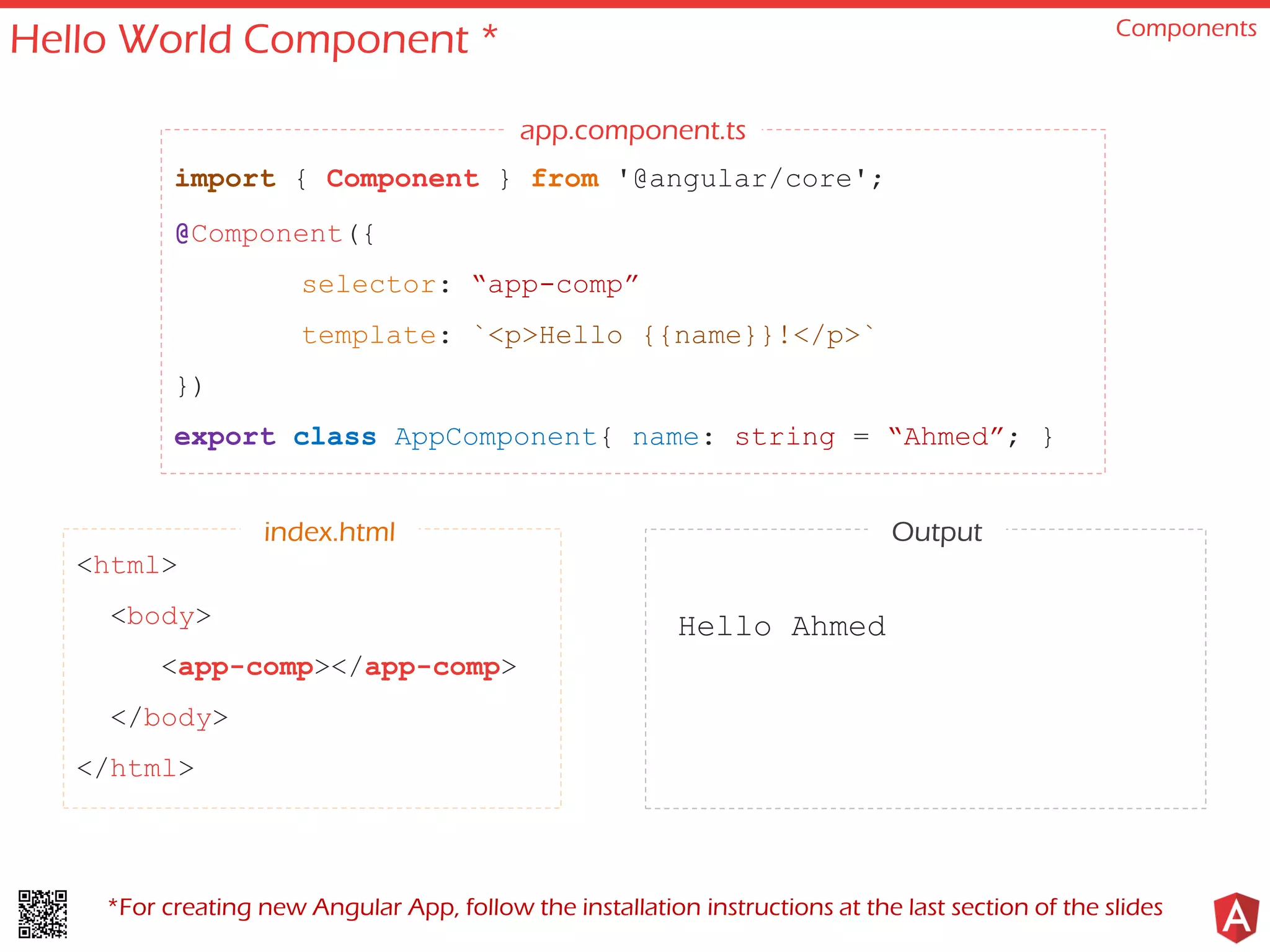 Hello World Component * Components
import { Component } from '@angular/core';
@Component({
selector: “app-comp”
template: `<p>Hello {{name}}!</p>`
})
export class AppComponent{ name: string = “Ahmed”; }
<html>
<body>
<app-comp></app-comp>
</body>
</html>
Hello Ahmed
app.component.ts
index.html Output
*For creating new Angular App, follow the installation instructions at the last section of the slides
 