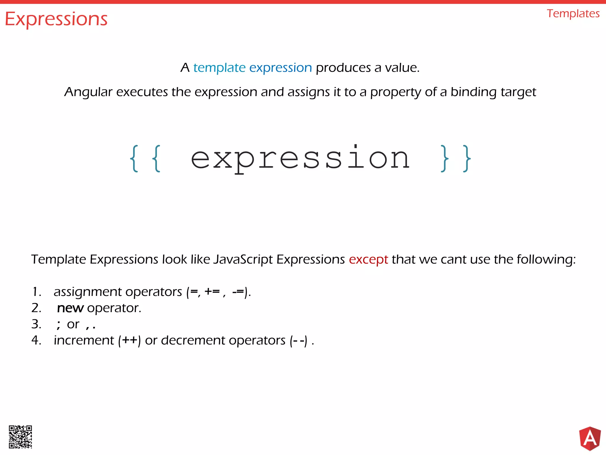Expressions Templates
{{ expression }}
A template expression produces a value.
Angular executes the expression and assigns it to a property of a binding target
Template Expressions look like JavaScript Expressions except that we cant use the following:
1. assignment operators (=, += , -=).
2. new operator.
3. ; or , .
4. increment (++) or decrement operators (- -) .
 