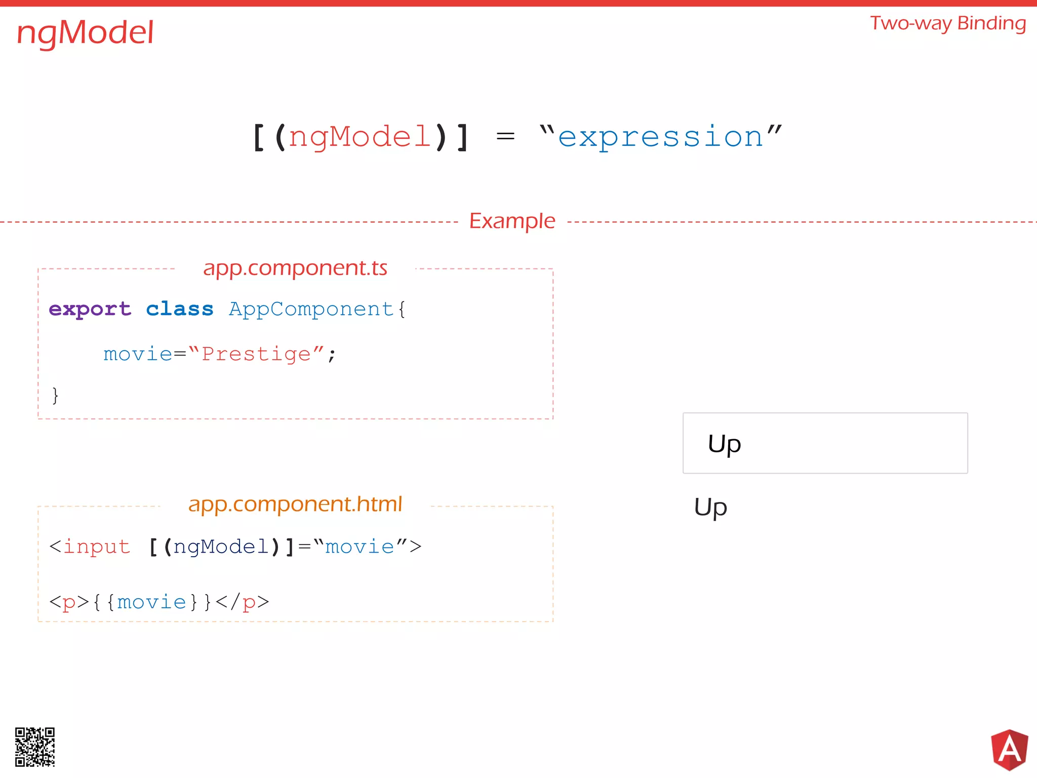ngModel
[(ngModel)] = “expression”
Two-way Binding
Prestige
Example
export class AppComponent{
movie=“Prestige”;
}
<input [(ngModel)]=“movie”>
<p>{{movie}}</p>
app.component.html
app.component.ts
Up
Up
 