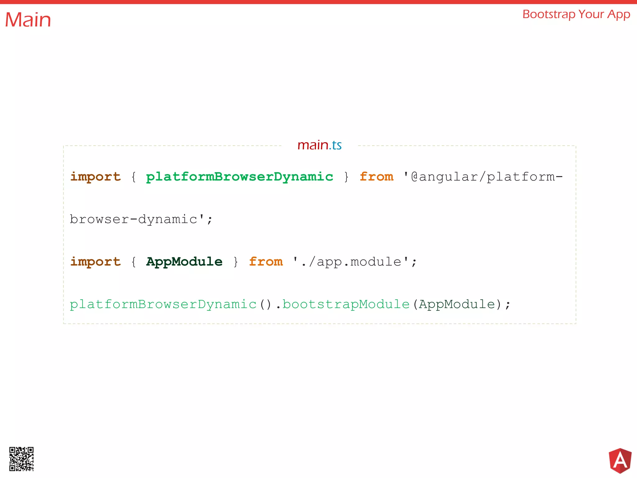 Main Bootstrap Your App
import { platformBrowserDynamic } from '@angular/platform-
browser-dynamic';
import { AppModule } from './app.module';
platformBrowserDynamic().bootstrapModule(AppModule);
main.ts
 