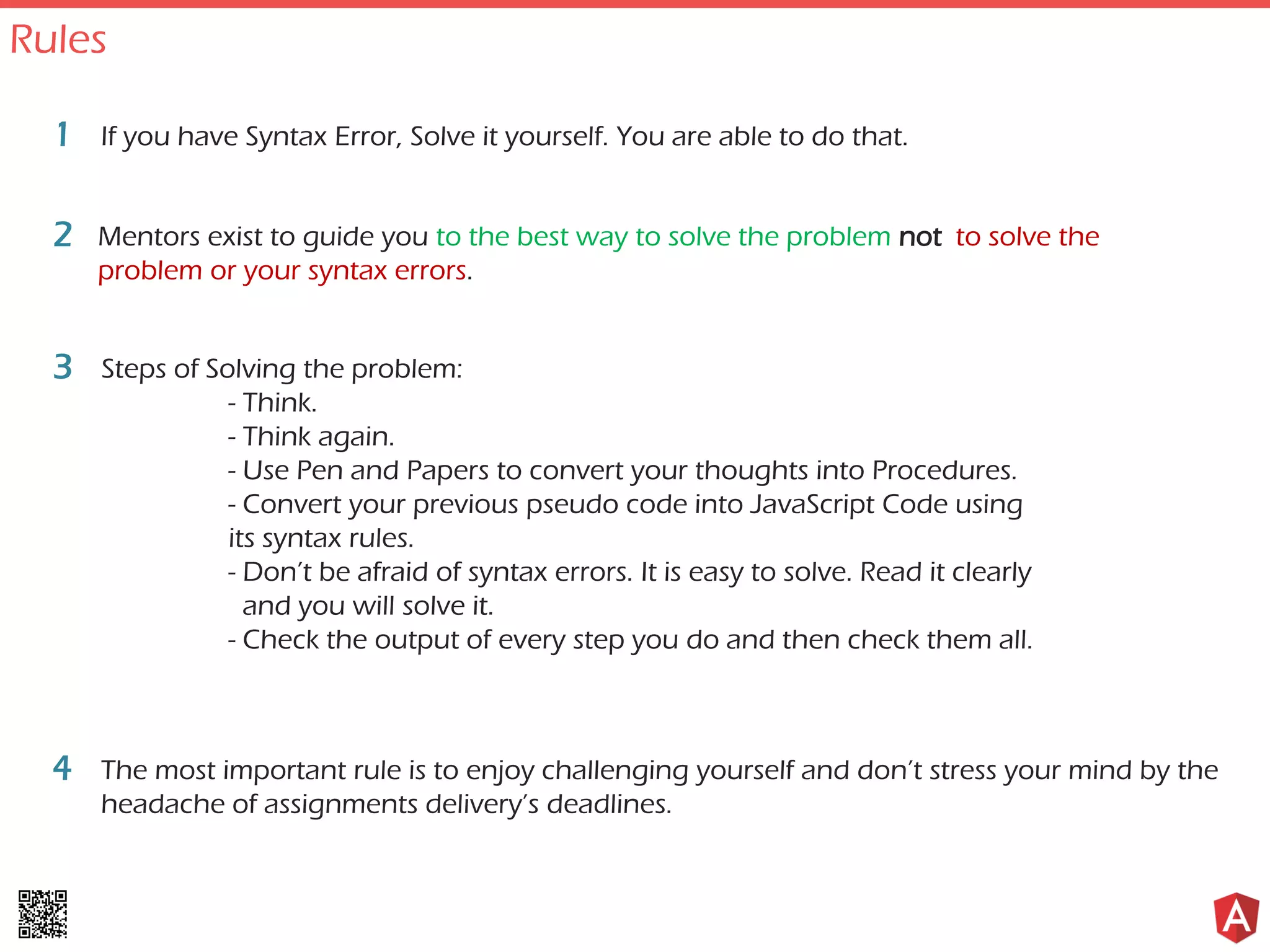 If you have Syntax Error, Solve it yourself. You are able to do that.1
Mentors exist to guide you to the best way to solve the problem not to solve the
problem or your syntax errors.
2
Steps of Solving the problem:
- Think.
- Think again.
- Use Pen and Papers to convert your thoughts into Procedures.
- Convert your previous pseudo code into JavaScript Code using
its syntax rules.
- Don’t be afraid of syntax errors. It is easy to solve. Read it clearly
and you will solve it.
- Check the output of every step you do and then check them all.
3
The most important rule is to enjoy challenging yourself and don’t stress your mind by the
headache of assignments delivery’s deadlines.
4
Rules
 