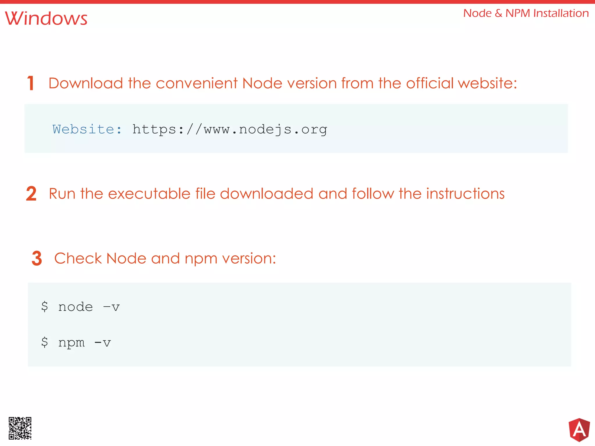 Windows Node & NPM Installation
Website: https://www.nodejs.org
Download the convenient Node version from the official website:1
Run the executable file downloaded and follow the instructions2
Check Node and npm version:3
$ node –v
$ npm -v
 