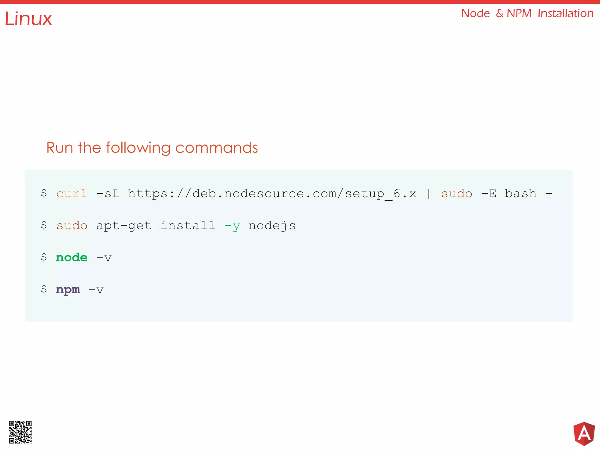 Linux Node & NPM Installation
Run the following commands
$ curl -sL https://deb.nodesource.com/setup_6.x | sudo -E bash -
$ sudo apt-get install -y nodejs
$ node –v
$ npm –v
 