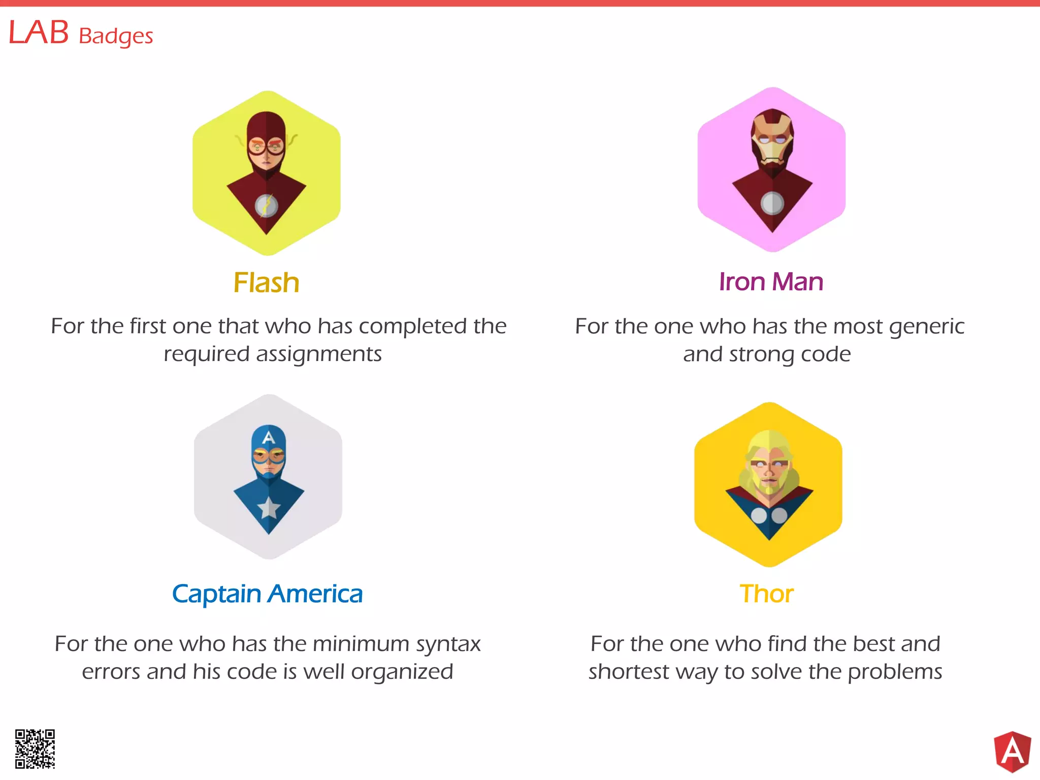 Flash
For the first one that who has completed the
required assignments
Captain America
For the one who has the minimum syntax
errors and his code is well organized
Iron Man
For the one who has the most generic
and strong code
Thor
For the one who find the best and
shortest way to solve the problems
LAB Badges
 