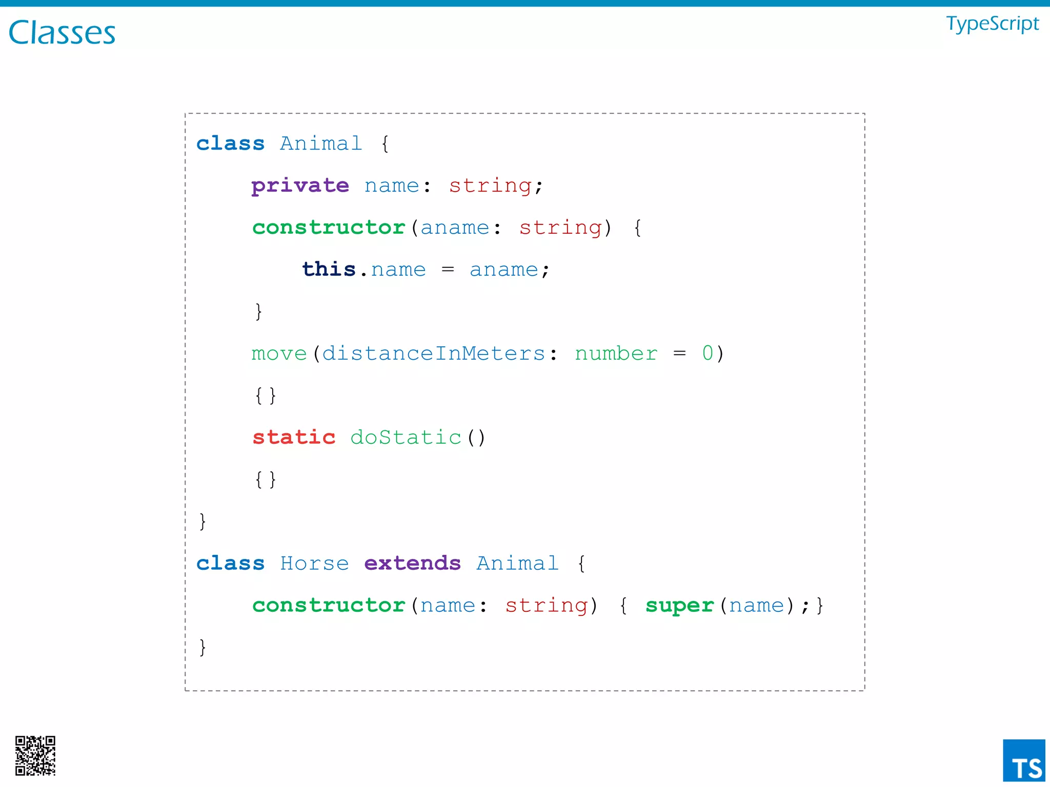 Classes TypeScript
class Animal {
private name: string;
constructor(aname: string) {
this.name = aname;
}
move(distanceInMeters: number = 0)
{}
static doStatic()
{}
}
class Horse extends Animal {
constructor(name: string) { super(name);}
}
 