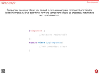 Decorator Components
@Component({
//Metadata Properties
})
export class AppComponent{
//The Component Class
}
Component decorator allows you to mark a class as an Angular component and provide
additional metadata that determines how the component should be processed, instantiated
and used at runtime.
 