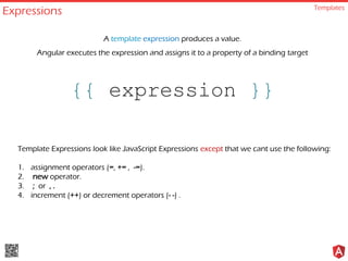 Expressions Templates
{{ expression }}
A template expression produces a value.
Angular executes the expression and assigns it to a property of a binding target
Template Expressions look like JavaScript Expressions except that we cant use the following:
1. assignment operators (=, += , -=).
2. new operator.
3. ; or , .
4. increment (++) or decrement operators (- -) .
 