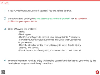 If you have Syntax Error, Solve it yourself. You are able to do that.1
Mentors exist to guide you to the best way to solve the problem not to solve the
problem or your syntax errors.
2
Steps of Solving the problem:
- Think.
- Think again.
- Use Pen and Papers to convert your thoughts into Procedures.
- Convert your previous pseudo code into JavaScript Code using
its syntax rules.
- Don’t be afraid of syntax errors. It is easy to solve. Read it clearly
and you will solve it.
- Check the output of every step you do and then check them all.
3
The most important rule is to enjoy challenging yourself and don’t stress your mind by the
headache of assignments delivery’s deadlines.
4
Rules
 