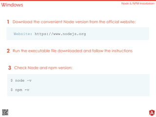 Windows Node & NPM Installation
Website: https://www.nodejs.org
Download the convenient Node version from the official website:1
Run the executable file downloaded and follow the instructions2
Check Node and npm version:3
$ node –v
$ npm -v
 