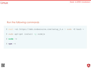 Linux Node & NPM Installation
Run the following commands
$ curl -sL https://deb.nodesource.com/setup_6.x | sudo -E bash -
$ sudo apt-get install -y nodejs
$ node –v
$ npm –v
 
