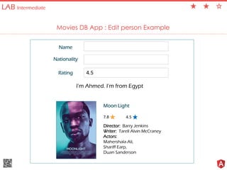 LAB Intermediate
Movies DB App : Edit person Example
Moon Light
Director: Barry Jenkins
Writer: Tarell Alvin McCraney
Actors:
Mahershala Ali,
Shariff Earp,
Duan Sanderson
7.8
Name
Nationality
Rating
4.5
4.5
I’m Ahmed. I’m from Egypt
 