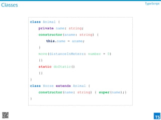 Classes TypeScript
class Animal {
private name: string;
constructor(aname: string) {
this.name = aname;
}
move(distanceInMeters: number = 0)
{}
static doStatic()
{}
}
class Horse extends Animal {
constructor(name: string) { super(name);}
}
 