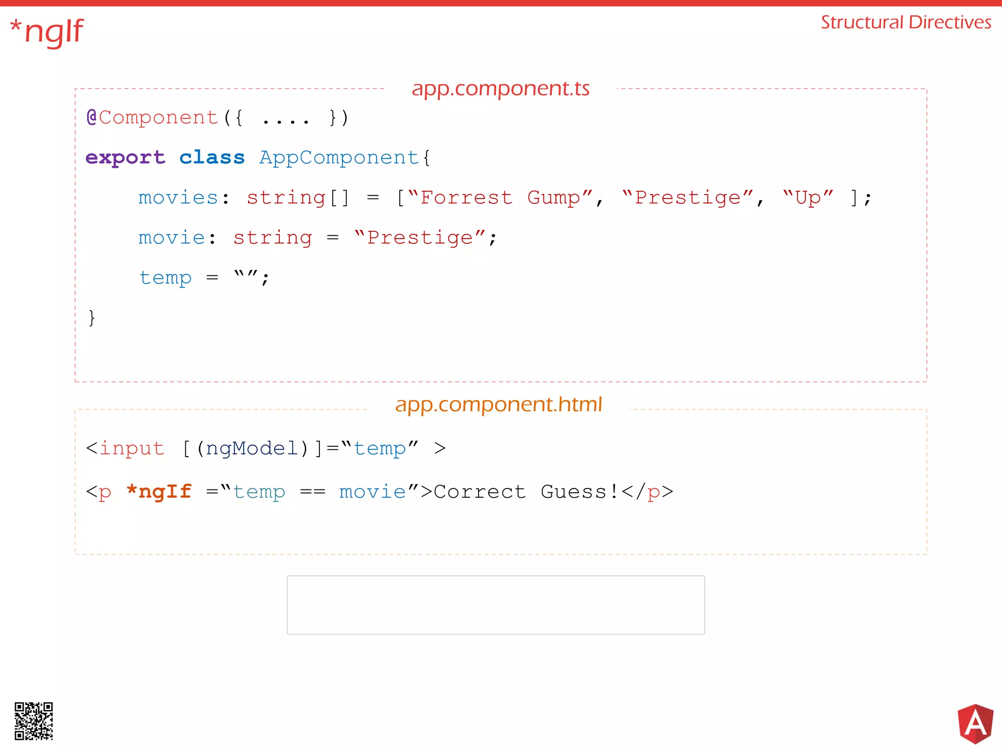 *ngIf Structural Directives @Component({ .... }) export class AppComponent{ movies: string[] = [“Forrest Gump”, “Prestige”, “Up” ]; movie: string = “Prestige”; temp = “”; } <input [(ngModel)]=“temp” > <p *ngIf =“temp == movie”>Correct Guess!</p> app.component.html app.component.ts 