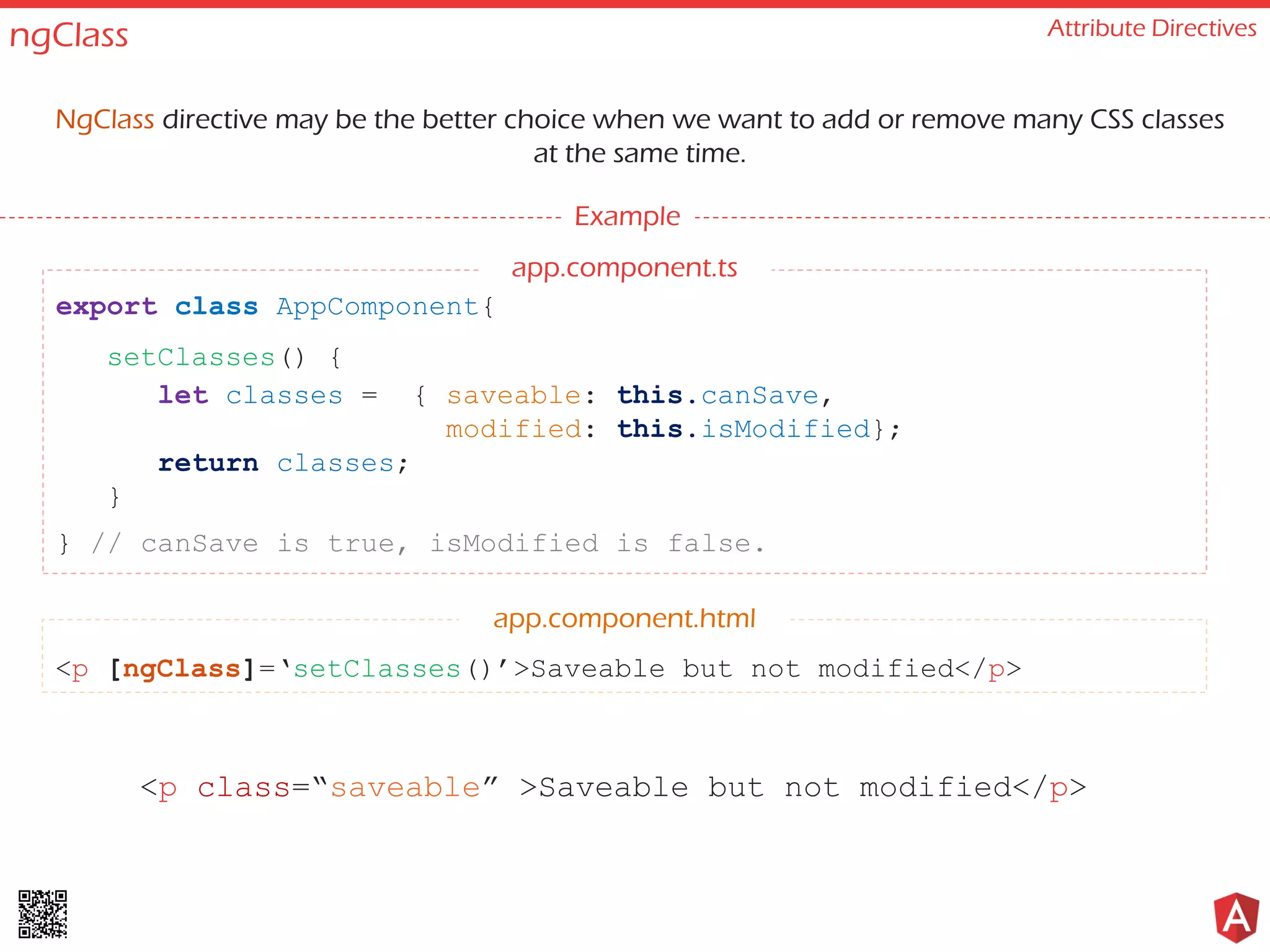 ngClass Attribute Directives NgClass directive may be the better choice when we want to add or remove many CSS classes at the same time. Example <p [ngClass]=‘setClasses()’>Saveable but not modified</p> export class AppComponent{ setClasses() { let classes = { saveable: this.canSave, modified: this.isModified}; return classes; } } // canSave is true, isModified is false. app.component.html <p class=“saveable” >Saveable but not modified</p> app.component.ts 