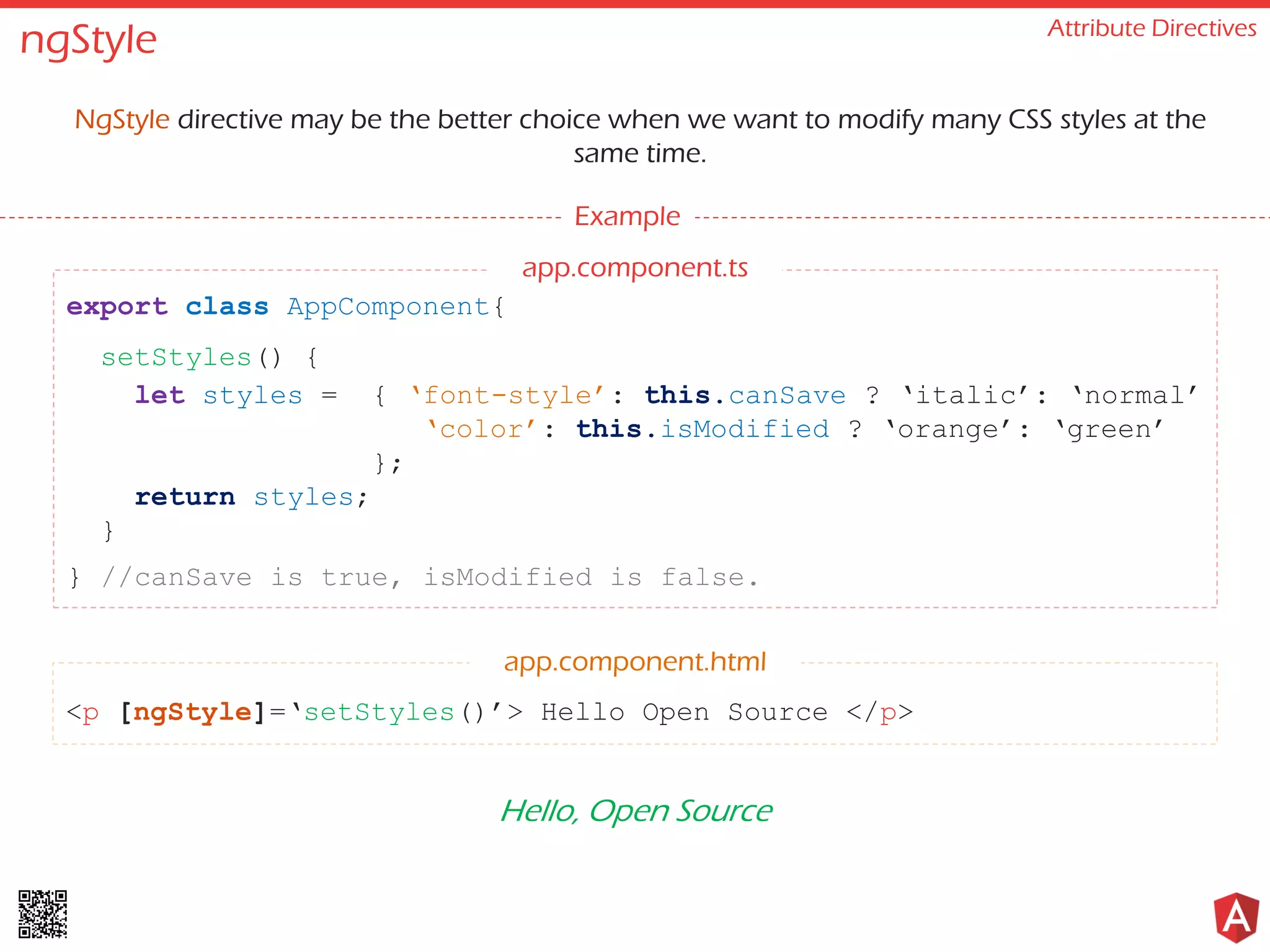 ngStyle Attribute Directives NgStyle directive may be the better choice when we want to modify many CSS styles at the same time. Example <p [ngStyle]=‘setStyles()’> Hello Open Source </p> export class AppComponent{ setStyles() { let styles = { ‘font-style’: this.canSave ? ‘italic’: ‘normal’ ‘color’: this.isModified ? ‘orange’: ‘green’ }; return styles; } } //canSave is true, isModified is false. app.component.html Hello, Open Source app.component.ts 